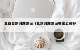 克孜勒苏北京自制网站建设（北京网站建设哪家公司好）